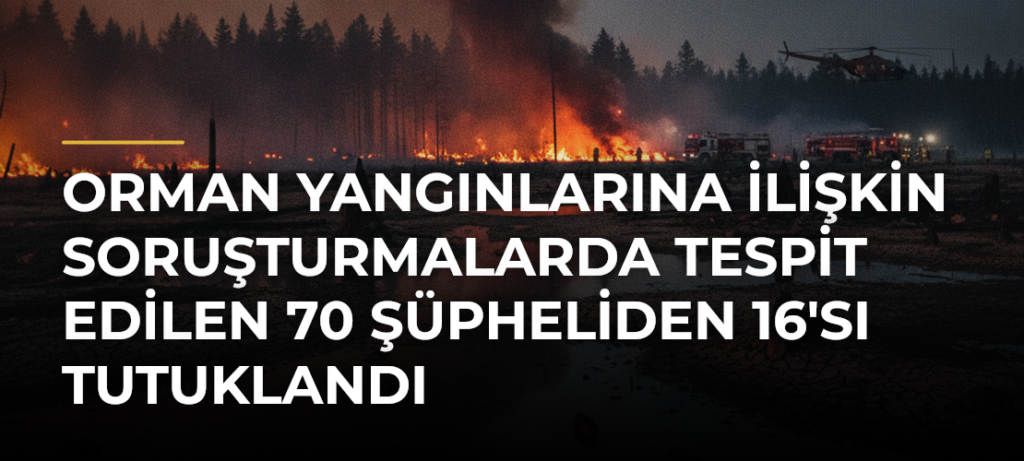 Orman yangınlarına ilişkin soruşturmalarda tespit edilen 70 şüpheliden 16’sı tutuklandı