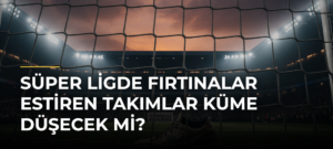 Süper Ligde Fırtınalar Estiren Takımlar Küme Düşecek Mi?