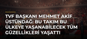 TVF Başkanı Mehmet Akif Üstündağ: Bu takım bu ülkeye yaşanabilecek tüm güzellikleri yaşattı