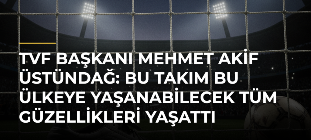 TVF Başkanı Mehmet Akif Üstündağ: Bu takım bu ülkeye yaşanabilecek tüm güzellikleri yaşattı