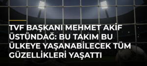 TVF Başkanı Mehmet Akif Üstündağ: Bu takım bu ülkeye yaşanabilecek tüm güzellikleri yaşattı